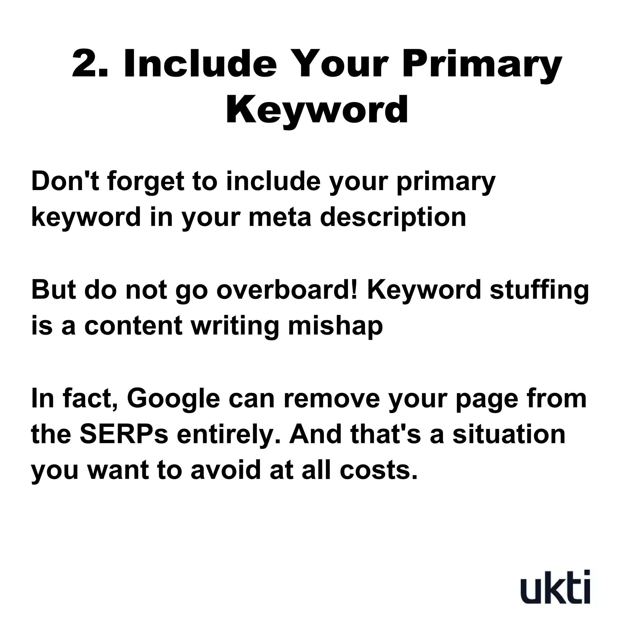 2. Include Your Primary
Keyword
Don't forget to include your primary
keyword in your meta description
But do not go overboard! Keyword stuffing
is a content writing mishap
In fact, Google can remove your page from
the SERPs entirely. And that's a situation
you want to avoid at all costs.
 