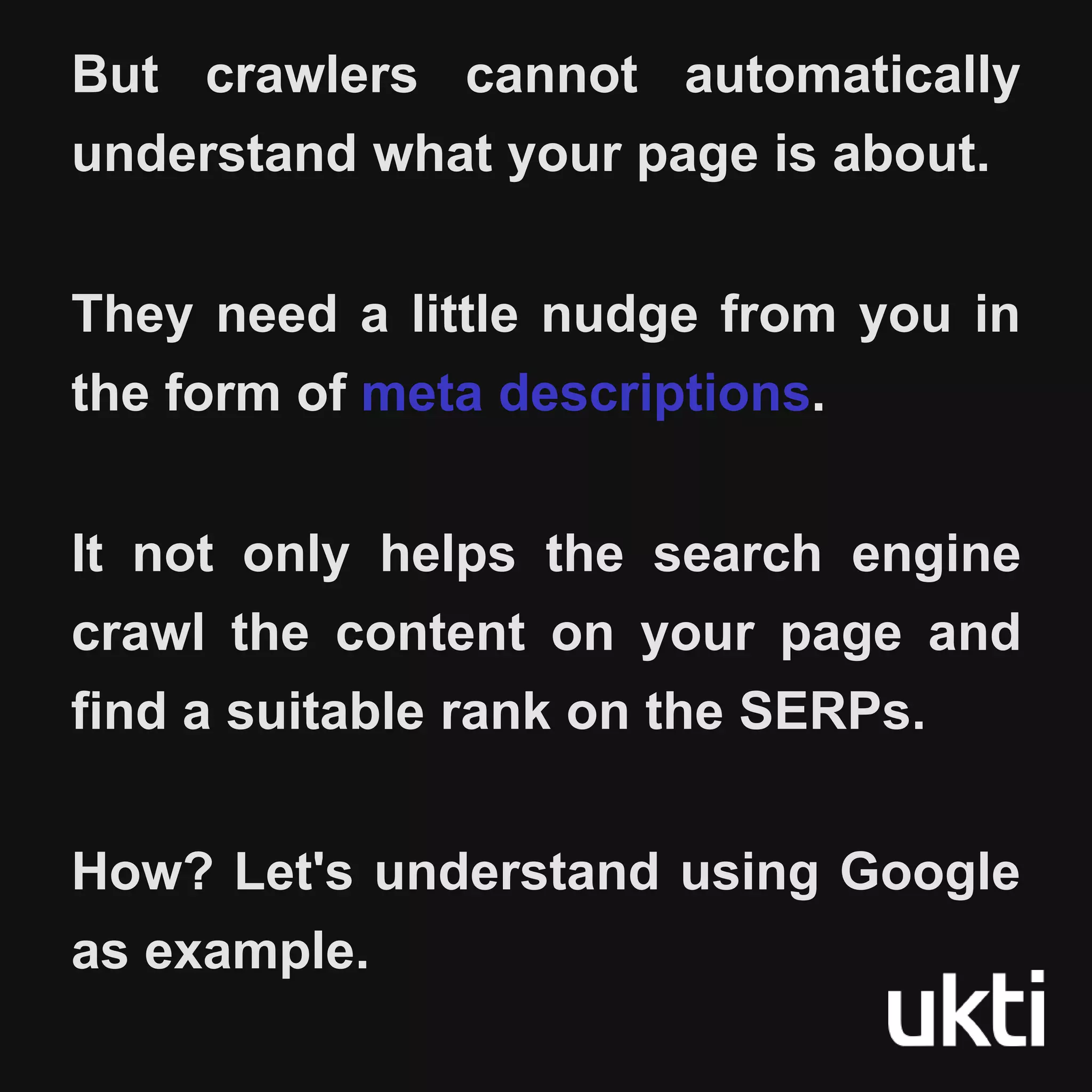 But crawlers cannot automatically
understand what your page is about.
They need a little nudge from you in
the form of meta descriptions.
It not only helps the search engine
crawl the content on your page and
find a suitable rank on the SERPs.
How? Let's understand using Google
as example.
 