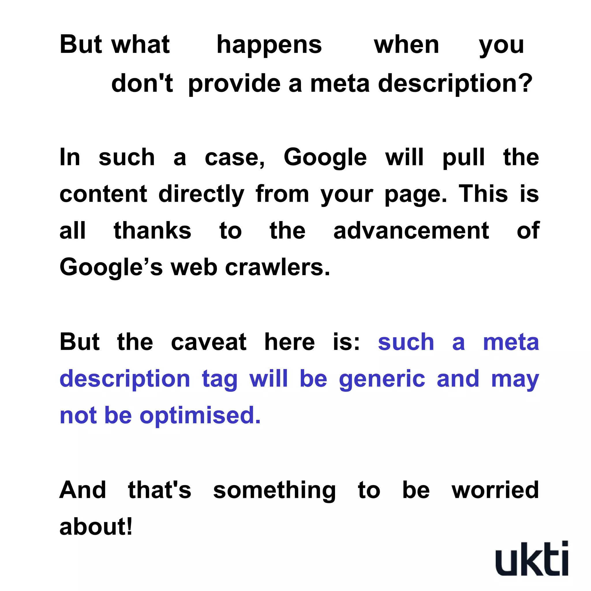 But what happens when you
don't provide a meta description?
In such a case, Google will pull the
content directly from your page. This is
all thanks to the advancement of
Google’s web crawlers.
But the caveat here is: such a meta
description tag will be generic and may
not be optimised.
And that's something to be worried
about!
 