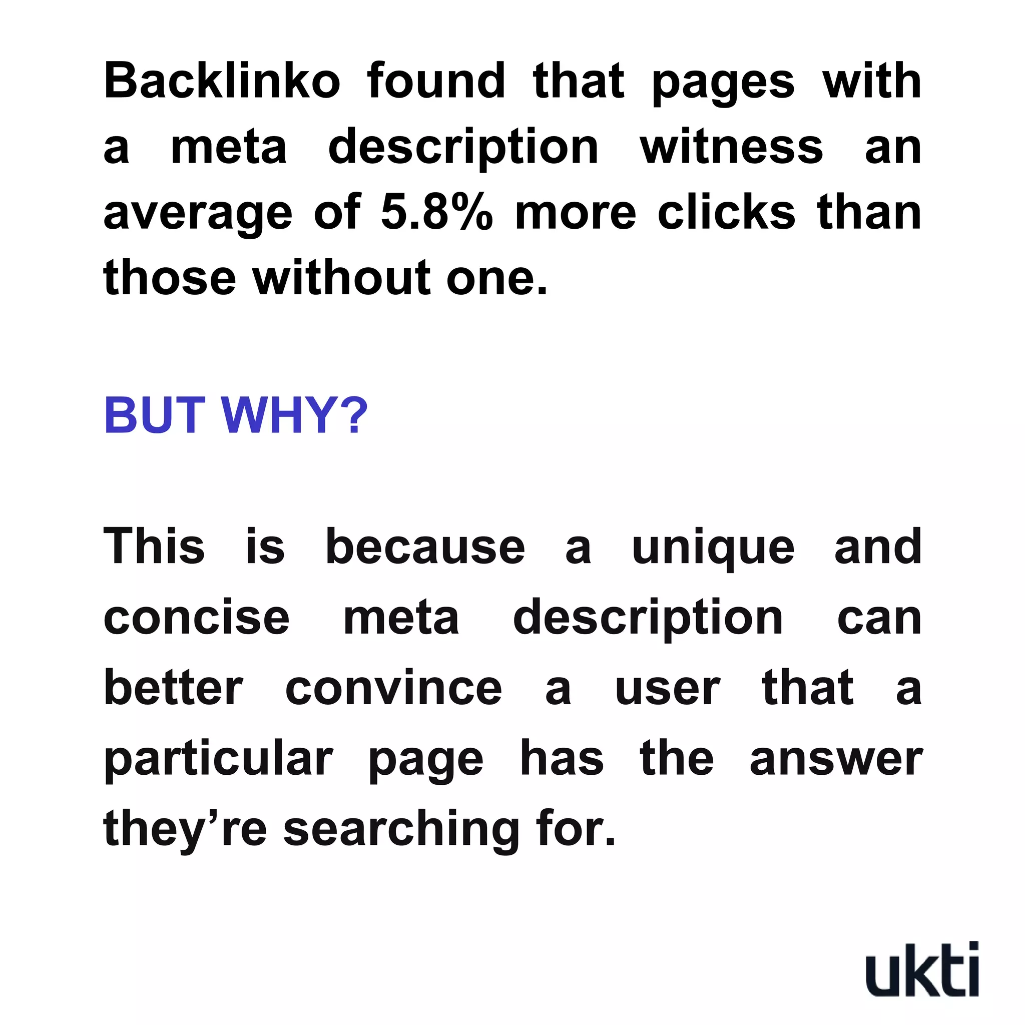 Backlinko found that pages with
a meta description witness an
average of 5.8% more clicks than
those without one.
BUT WHY?
This is because a unique and
concise meta description can
better convince a user that a
particular page has the answer
they’re searching for.
 