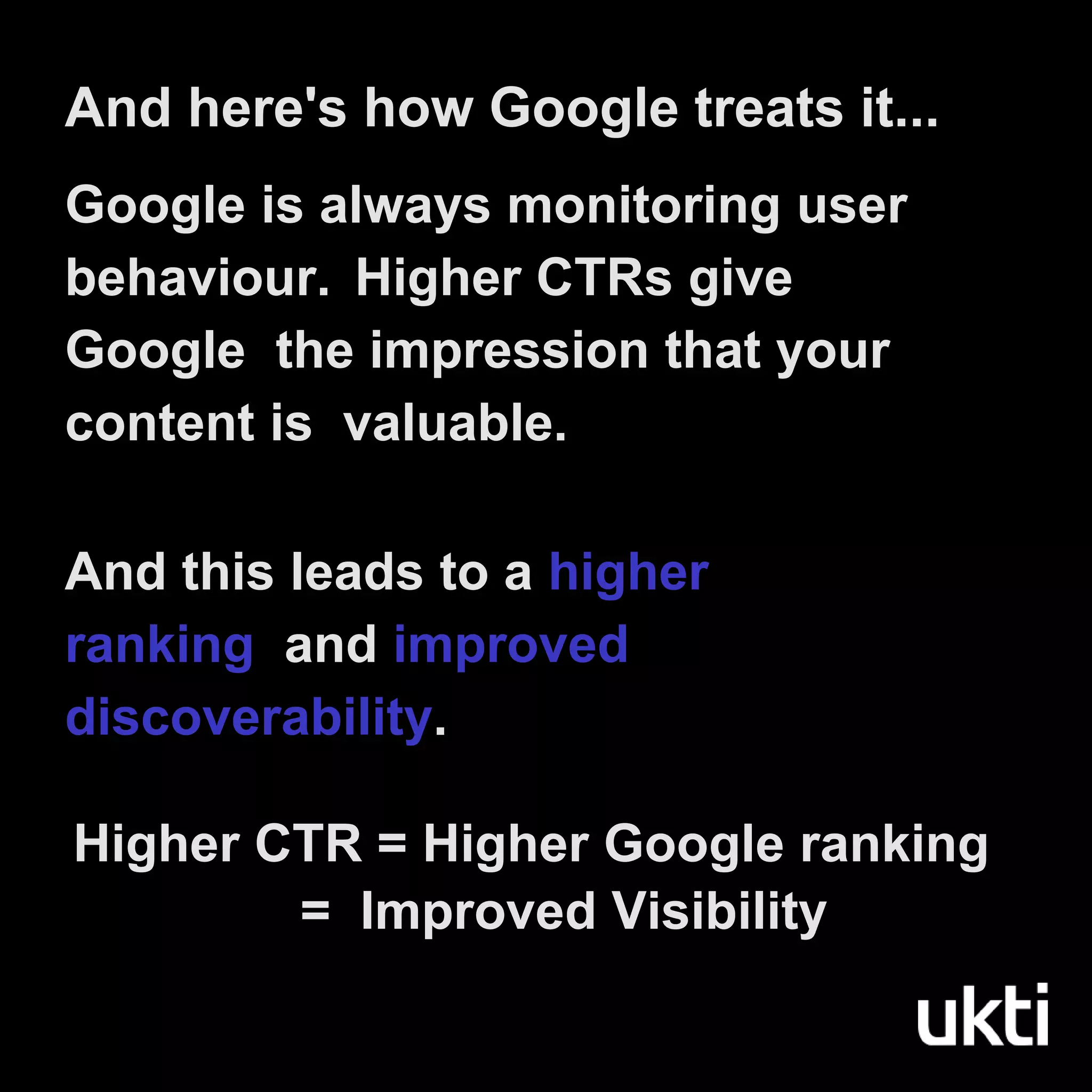 Google is always monitoring user
behaviour. Higher CTRs give
Google the impression that your
content is valuable.
And this leads to a higher
ranking and improved
discoverability.
Higher CTR = Higher Google ranking
= Improved Visibility
And here's how Google treats it...
 