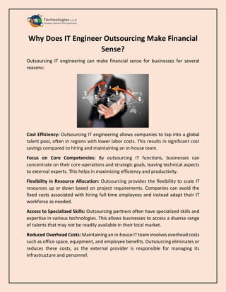 Why Does IT Engineer Outsourcing Make Financial
Sense?
Outsourcing IT engineering can make financial sense for businesses for several
reasons:
Cost Efficiency: Outsourcing IT engineering allows companies to tap into a global
talent pool, often in regions with lower labor costs. This results in significant cost
savings compared to hiring and maintaining an in-house team.
Focus on Core Competencies: By outsourcing IT functions, businesses can
concentrate on their core operations and strategic goals, leaving technical aspects
to external experts. This helps in maximizing efficiency and productivity.
Flexibility in Resource Allocation: Outsourcing provides the flexibility to scale IT
resources up or down based on project requirements. Companies can avoid the
fixed costs associated with hiring full-time employees and instead adapt their IT
workforce as needed.
Access to Specialized Skills: Outsourcing partners often have specialized skills and
expertise in various technologies. This allows businesses to access a diverse range
of talents that may not be readily available in their local market.
Reduced Overhead Costs: Maintaining an in-house IT team involves overhead costs
such as office space, equipment, and employee benefits. Outsourcing eliminates or
reduces these costs, as the external provider is responsible for managing its
infrastructure and personnel.
 