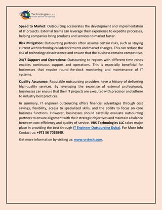 Speed to Market: Outsourcing accelerates the development and implementation
of IT projects. External teams can leverage their experience to expedite processes,
helping companies bring products and services to market faster.
Risk Mitigation: Outsourcing partners often assume certain risks, such as staying
current with technological advancements and market changes. This can reduce the
risk of technology obsolescence and ensure that the business remains competitive.
24/7 Support and Operations: Outsourcing to regions with different time zones
enables continuous support and operations. This is especially beneficial for
businesses that require round-the-clock monitoring and maintenance of IT
systems.
Quality Assurance: Reputable outsourcing providers have a history of delivering
high-quality services. By leveraging the expertise of external professionals,
businesses can ensure that their IT projects are executed with precision and adhere
to industry best practices.
In summary, IT engineer outsourcing offers financial advantages through cost
savings, flexibility, access to specialized skills, and the ability to focus on core
business functions. However, businesses should carefully evaluate outsourcing
partners to ensure alignment with their strategic objectives and maintain a balance
between cost efficiency and quality of service. VRS Technologies LLC takes major
place in providing the best through IT Engineer Outsourcing Dubai. For More Info
Contact us: +971 56 7029840.
Get more information by visiting us: www.vrstech.com.
 