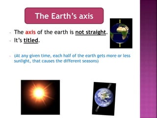 - The axis of the earth is not straight.
- It’s titled.
- (At any given time, each half of the earth gets more or less
sunlight, that causes the different seasons)
The Earth’s axis
 