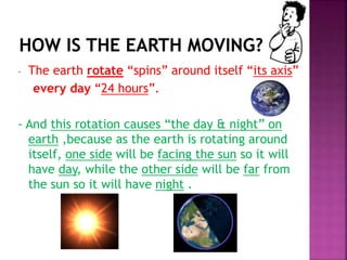 - The earth rotate “spins” around itself “its axis”
every day “24 hours”.
- And this rotation causes “the day & night” on
earth ,because as the earth is rotating around
itself, one side will be facing the sun so it will
have day, while the other side will be far from
the sun so it will have night .
 