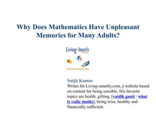 Why Does Mathematics Have Unpleasant
Memories for Many Adults?
Satjit Kumar
Writes for Living-smartly.com, a website based
on content for being sensible. His favorite
topics are health, gifting, [vaidik ganit / what
is vedic maths], being wise, healthy and
financially sufficient.
 