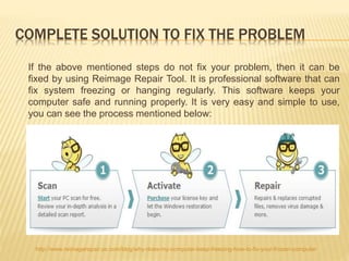 COMPLETE SOLUTION TO FIX THE PROBLEM
If the above mentioned steps do not fix your problem, then it can be
fixed by using Reimage Repair Tool. It is professional software that can
fix system freezing or hanging regularly. This software keeps your
computer safe and running properly. It is very easy and simple to use,
you can see the process mentioned below:
http://www.reimagerepair.us.com/blog/why-does-my-computer-keep-freezing-how-to-fix-your-frozen-computer
 