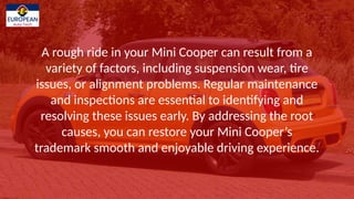 A rough ride in your Mini Cooper can result from a
variety of factors, including suspension wear, tire
issues, or alignment problems. Regular maintenance
and inspections are essential to identifying and
resolving these issues early. By addressing the root
causes, you can restore your Mini Coopers
trademark smooth and enjoyable driving experience.
 