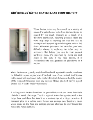 Why does my water heater leak from the top?




                          Water heater leaks may be caused by a variety of
                          issues. If a water heater leaks from the top, it may be
                          caused by too much pressure as a result of a
                          defective thermostat. Relieving pressure from the
                          valve may help in stopping the leak and can be
                          accomplished by opening and closing the valve a few
                          times. Whenever you open the valve but you have
                          difficulty closing it, replacing the valve may be
                          necessary. But before you run to your nearest
                          hardware store, it’s important to check the root
                          cause of the leak. If you have doubts, it is
                          recommended to call a professional plumber to fix it
                          for you.



Water heaters are typically sealed and lined with a protective surface and may
be difficult to repair on your own. If the leak comes from the tank itself, it may
not be repairable and needs to be replaced instead. Determine first the source
of the leak and if it comes from any pipes or fittings attached, there’s a good
chance that it can be repaired and fixed.



A leaking water heater should not be ignored because it can cause thousands
of dollars’ worth of damage. The first signs of water damage start with a few
drops here and there but take it as a serious sign of a bigger problem. A
damaged pipe or a leaking water heater can damage your furniture, cause
water stains on the floor and ceilings, and can also lead to other issues like
molds and rotten surfaces.
 