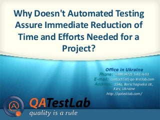 Why Doesn't Automated Testing 
Assure Immediate Reduction of 
Time and Efforts Needed for a 
1 of 13 
Project? 
Office in Ukraine 
Phone: +380 (472) 5-61-6-51 
E-mail: contact (at) qa-testlab.com 
Address: 154a, Borschagivska str., 
Kiev, Ukraine 
http://qatestlab.com/ 
 
