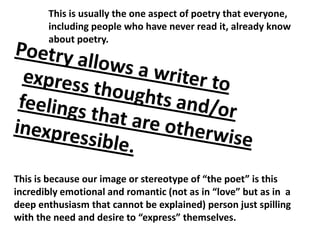 This is usually the one aspect of poetry that everyone, including people who have never read it, already know about poetry.  Poetry allows a writer to express thoughts and/or feelings that are otherwise inexpressible.  This is because our image or stereotype of “the poet” is this incredibly emotional and romantic (not as in “love” but as in  a deep enthusiasm that cannot be explained) person just spilling with the need and desire to “express” themselves.  