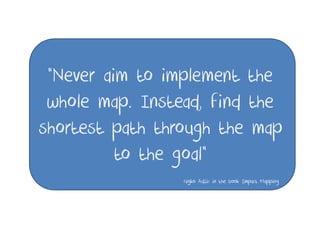 “Never aim to implement the
 whole map. Instead, find the
shortest path through the map
          to the goal”
                 Gojko Adzic in the book Impact Mapping
 