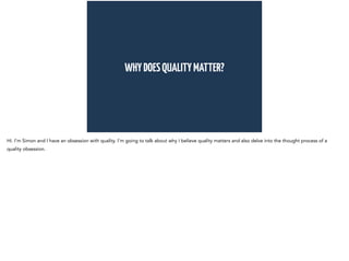 WHY DOES QUALITY MATTER? 
Hi. I’m Simon and I have an obsession with quality. I’m going to talk about why I believe quality matters and also delve into the thought process of a 
quality obsession. 
 