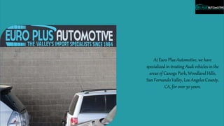 At Euro Plus Automotive, we have
specialized in treating Audi vehicles in the
areas of Canoga Park, Woodland Hills,
San Fernando Valley, Los Angeles County,
CA, for over 30 years.
 