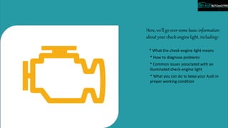 Here, we’ll go over some basic information
about your check-engine light, including:-
* What the check-engine light means
* How to diagnose problems
* Common issues associated with an
illuminated check-engine light
* What you can do to keep your Audi in
proper working condition
 