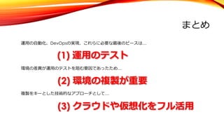 まとめ
運⽤の⾃動化、DevOpsの実現、これらに必要な最後のピースは…
(1) 運⽤のテスト
環境の差異が運⽤のテストを阻む要因であったため…
(2) 環境の複製が重要
複製をキーとした技術的なアプローチとして…
(3) クラウドや仮想化をフル活⽤
 