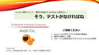 Axsh Co.
Enlightened Enterprise Computing
Inquiries:
email: info@axsh.net Tel.: +81-3-6300-7624
どんなに頑張ったって、運⽤の⾃動化も DevOps も進まない…
そう、テストがなければね
1. Azure / AWS等クラウドの活⽤や最適化
2. 運⽤の⾃動化・改善
3. スピードと品質を両⽴する CI/CD, DevOpsの実現
ご相談ください
 