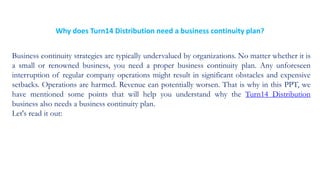 Why does Turn14 Distribution need a business continuity plan?
Business continuity strategies are typically undervalued by organizations. No matter whether it is
a small or renowned business, you need a proper business continuity plan. Any unforeseen
interruption of regular company operations might result in significant obstacles and expensive
setbacks. Operations are harmed. Revenue can potentially worsen. That is why in this PPT, we
have mentioned some points that will help you understand why the Turn14 Distribution
business also needs a business continuity plan.
Let's read it out:
 