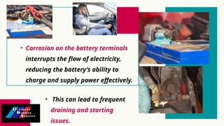 • Corrosion on the battery terminals
interrupts the flow of electricity,
reducing the battery’s ability to
charge and supply power effectively.
• This can lead to frequent
draining and starting
issues.
 