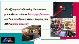 Identifying and addressing these causes
promptly can enhance battery performance
and help avoid future issues, keeping your
BMW running smoothly.
 