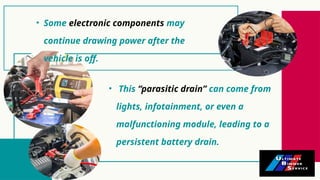 • This “parasitic drain” can come from
lights, infotainment, or even a
malfunctioning module, leading to a
persistent battery drain.
• Some electronic components may
continue drawing power after the
vehicle is off.
 