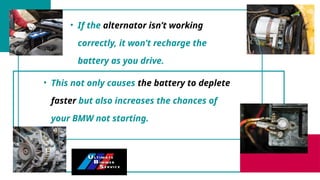 • This not only causes the battery to deplete
faster but also increases the chances of
your BMW not starting.
• If the alternator isn’t working
correctly, it won’t recharge the
battery as you drive.
 