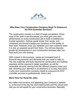 Why Does Your Construction Company Need To Outsource
Its CFO Controller Services?
The construction industry is a field of tough competition. Since
most of the work is service-based, you must give your best
performance on every construction job to build a credible and
trusted reputation. Actions speak louder than words, and
customers are bound to judge your company on the quality of
their work. However, once you establish your own customer base,
it is only an upwards ascent from there. You will see dramatic
growth ad development in your construction business after you
have built your own footing.
With a boom in the business, comes an increased load of
financial requirements and demands that you need to cater to.
The raw materials and tools required for construction and building
purposes will be required in larger quantities, as will the
receivable amounts coming from the different projects under your
belt. Diverting your attention in all directions is no easy feat which
is why your construction company needs to outsource its CFO
controller services to professionals. Here’s why.
More Time For Hand-On Jobs:
No matter how lucrative and appealing your company’s website
is, at the end of the day the client testimonials and the actual work
that you do will speak for your construction business. Naturally,
 