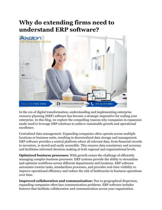 Why do extending firms need to
understand ERP software?
In the era of digital transformation, understanding and implementing enterprise
resource planning (ERP) software has become a strategic imperative for scaling your
enterprise. In this blog, we explore the compelling reasons why companies in expansion
mode need to leverage ERP solutions to achieve sustainable growth and operational
excellence.
Centralized data management: Expanding companies often operate across multiple
locations or business units, resulting in decentralized data storage and management.
ERP software provides a central platform where all relevant data, from financial records
to inventory, is stored and easily accessible. This ensures data consistency and accuracy
and facilitates informed decision-making at both regional and organizational levels.
Optimized business processes: With growth comes the challenge of efficiently
managing complex business processes. ERP systems provide the ability to streamline
and optimize workflows across different departments and locations. ERP software
automates routine tasks, standardizes processes, and provides real-time visibility to
improve operational efficiency and reduce the risk of bottlenecks in business operations
over time.
Improved collaboration and communication: Due to geographical dispersion,
expanding companies often face communication problems. ERP software includes
features that facilitate collaboration and communication across your organization.
 