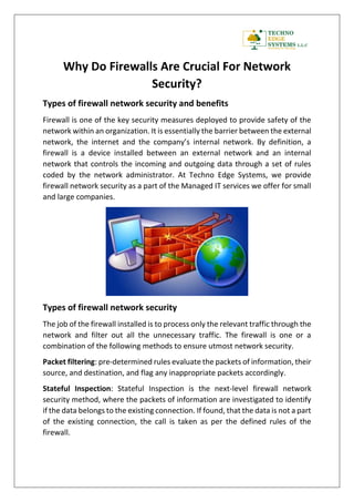 Why Do Firewalls Are Crucial For Network
Security?
Types of firewall network security and benefits
Firewall is one of the key security measures deployed to provide safety of the
network within an organization. It is essentially the barrier between the external
network, the internet and the company’s internal network. By definition, a
firewall is a device installed between an external network and an internal
network that controls the incoming and outgoing data through a set of rules
coded by the network administrator. At Techno Edge Systems, we provide
firewall network security as a part of the Managed IT services we offer for small
and large companies.
Types of firewall network security
The job of the firewall installed is to process only the relevant traffic through the
network and filter out all the unnecessary traffic. The firewall is one or a
combination of the following methods to ensure utmost network security.
Packet filtering: pre-determined rules evaluate the packets of information, their
source, and destination, and flag any inappropriate packets accordingly.
Stateful Inspection: Stateful Inspection is the next-level firewall network
security method, where the packets of information are investigated to identify
if the data belongs to the existing connection. If found, that the data is not a part
of the existing connection, the call is taken as per the defined rules of the
firewall.
 
