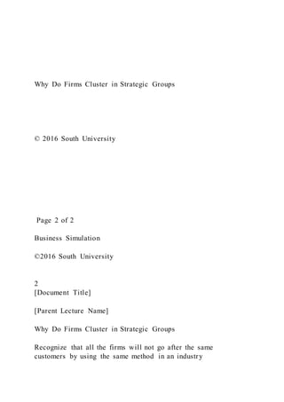 Why Do Firms Cluster in Strategic Groups
© 2016 South University
Page 2 of 2
Business Simulation
©2016 South University
2
[Document Title]
[Parent Lecture Name]
Why Do Firms Cluster in Strategic Groups
Recognize that all the firms will not go after the same
customers by using the same method in an industry
 