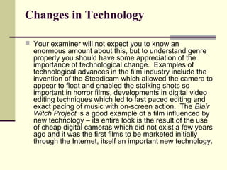 Changes in Technology 
 Your examiner will not expect you to know an 
enormous amount about this, but to understand genre 
properly you should have some appreciation of the 
importance of technological change. Examples of 
technological advances in the film industry include the 
invention of the Steadicam which allowed the camera to 
appear to float and enabled the stalking shots so 
important in horror films, developments in digital video 
editing techniques which led to fast paced editing and 
exact pacing of music with on-screen action. The Blair 
Witch Project is a good example of a film influenced by 
new technology – its entire look is the result of the use 
of cheap digital cameras which did not exist a few years 
ago and it was the first films to be marketed initially 
through the Internet, itself an important new technology. 
