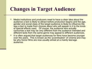Changes in Target Audience 
 Media institutions and producers need to have a clear idea about the 
audience a text is likely to attract before production begins and the age, 
gender and social class of the target audience is likely to influence the 
way a text is made from choices about who will appear in it to the kinds 
of special effects used. Of course, the audience who actually 
consumes a text may be very different from the audience intended and 
different texts from the same genre may appeal to different audiences. 
 It is often argued that target audiences for films have become younger 
over the years. This is known as the ‘juvenilisation’ of cinema and may 
be why horror films are now usually aimed at a mainly teenage 
audience. 
 