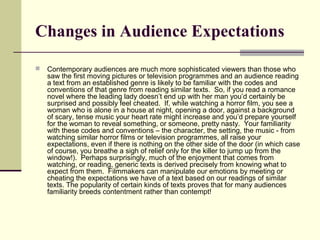 Changes in Audience Expectations 
 Contemporary audiences are much more sophisticated viewers than those who 
saw the first moving pictures or television programmes and an audience reading 
a text from an established genre is likely to be familiar with the codes and 
conventions of that genre from reading similar texts. So, if you read a romance 
novel where the leading lady doesn’t end up with her man you’d certainly be 
surprised and possibly feel cheated. If, while watching a horror film, you see a 
woman who is alone in a house at night, opening a door, against a background 
of scary, tense music your heart rate might increase and you’d prepare yourself 
for the woman to reveal something, or someone, pretty nasty. Your familiarity 
with these codes and conventions – the character, the setting, the music - from 
watching similar horror films or television programmes, all raise your 
expectations, even if there is nothing on the other side of the door (in which case 
of course, you breathe a sigh of relief only for the killer to jump up from the 
window!). Perhaps surprisingly, much of the enjoyment that comes from 
watching, or reading, generic texts is derived precisely from knowing what to 
expect from them. Filmmakers can manipulate our emotions by meeting or 
cheating the expectations we have of a text based on our readings of similar 
texts. The popularity of certain kinds of texts proves that for many audiences 
familiarity breeds contentment rather than contempt! 
 