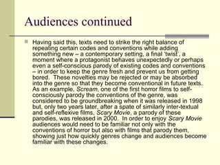 Audiences continued 
 Having said this, texts need to strike the right balance of 
repeating certain codes and conventions while adding 
something new – a contemporary setting, a final ‘twist’, a 
moment where a protagonist behaves unexpectedly or perhaps 
even a self-conscious parody of existing codes and conventions 
– in order to keep the genre fresh and prevent us from getting 
bored. These novelties may be rejected or may be absorbed 
into the genre so that they become conventional in future texts. 
As an example, Scream, one of the first horror films to self-consciously 
parody the conventions of the genre, was 
considered to be groundbreaking when it was released in 1998 
but, only two years later, after a spate of similarly inter-textual 
and self-reflexive films, Scary Movie, a parody of these 
parodies, was released in 2000. In order to enjoy Scary Movie 
audiences would need to be familiar not only with the 
conventions of horror but also with films that parody them, 
showing just how quickly genres change and audiences become 
familiar with these changes. 
 