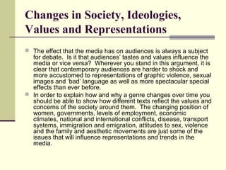 Changes in Society, Ideologies, 
Values and Representations 
 The effect that the media has on audiences is always a subject 
for debate. Is it that audiences’ tastes and values influence the 
media or vice versa? Wherever you stand in this argument, it is 
clear that contemporary audiences are harder to shock and 
more accustomed to representations of graphic violence, sexual 
images and ‘bad’ language as well as more spectacular special 
effects than ever before. 
 In order to explain how and why a genre changes over time you 
should be able to show how different texts reflect the values and 
concerns of the society around them. The changing position of 
women, governments, levels of employment, economic 
climates, national and international conflicts, disease, transport 
systems, immigration and emigration, attitudes to sex, violence 
and the family and aesthetic movements are just some of the 
issues that will influence representations and trends in the 
media. 
 