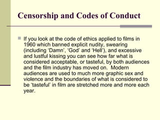 Censorship and Codes of Conduct 
 If you look at the code of ethics applied to films in 
1960 which banned explicit nudity, swearing 
(including ‘Damn’, ‘God’ and ‘Hell’), and excessive 
and lustful kissing you can see how far what is 
considered acceptable, or tasteful, by both audiences 
and the film industry has moved on. Modern 
audiences are used to much more graphic sex and 
violence and the boundaries of what is considered to 
be ‘tasteful’ in film are stretched more and more each 
year. 
 