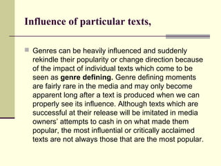 Influence of particular texts, 
 Genres can be heavily influenced and suddenly 
rekindle their popularity or change direction because 
of the impact of individual texts which come to be 
seen as genre defining. Genre defining moments 
are fairly rare in the media and may only become 
apparent long after a text is produced when we can 
properly see its influence. Although texts which are 
successful at their release will be imitated in media 
owners’ attempts to cash in on what made them 
popular, the most influential or critically acclaimed 
texts are not always those that are the most popular. 
 
