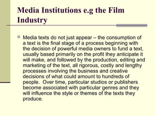 Media Institutions e.g the Film 
Industry 
 Media texts do not just appear – the consumption of 
a text is the final stage of a process beginning with 
the decision of powerful media owners to fund a text, 
usually based primarily on the profit they anticipate it 
will make, and followed by the production, editing and 
marketing of the text, all rigorous, costly and lengthy 
processes involving the business and creative 
decisions of what could amount to hundreds of 
people. Over time, particular studios or publishers 
become associated with particular genres and they 
will influence the style or themes of the texts they 
produce. 
 