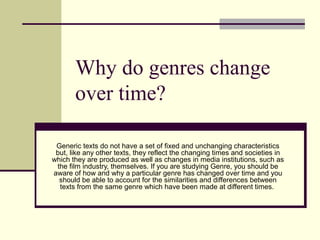 Why do genres change 
over time? 
Generic texts do not have a set of fixed and unchanging characteristics 
but, like any other texts, they reflect the changing times and societies in 
which they are produced as well as changes in media institutions, such as 
the film industry, themselves. If you are studying Genre, you should be 
aware of how and why a particular genre has changed over time and you 
should be able to account for the similarities and differences between 
texts from the same genre which have been made at different times. 
 