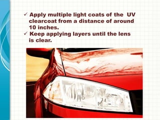  Apply multiple light coats of the UV
clearcoat from a distance of around
10 inches.
 Keep applying layers until the lens
is clear.
 