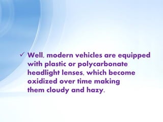  Well, modern vehicles are equipped
with plastic or polycarbonate
headlight lenses, which become
oxidized over time making
them cloudy and hazy.
 