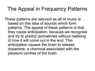 The Appeal in Frequency Patterns
These patterns are relevant as all of music is
based on this idea of sounds which form
patterns. The appeal of these patterns is that
they cause anticipation, because we recognise
and try to predict (sometimes without realising
it) how it will come out in the end. This
anticipation causes the brain to release
dopamine, a chemical associated with the
pleasure centres of the brain.

 