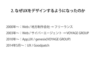 2. なぜUXをデザインするようになったのか
2000年∼：Web / 地方制作会社 → フリーランス
2003年∼：Web / サイバーエージェント → VOYAGE GROUP
2010年∼：App,UX / genesix(VOYAGE ...