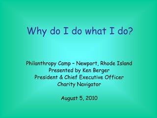 Why do I do what I do?


Philanthropy Camp – Newport, Rhode Island
          Presented by Ken Berger
    President & Chief Executive Officer
             Charity Navigator

             August 5, 2010
 