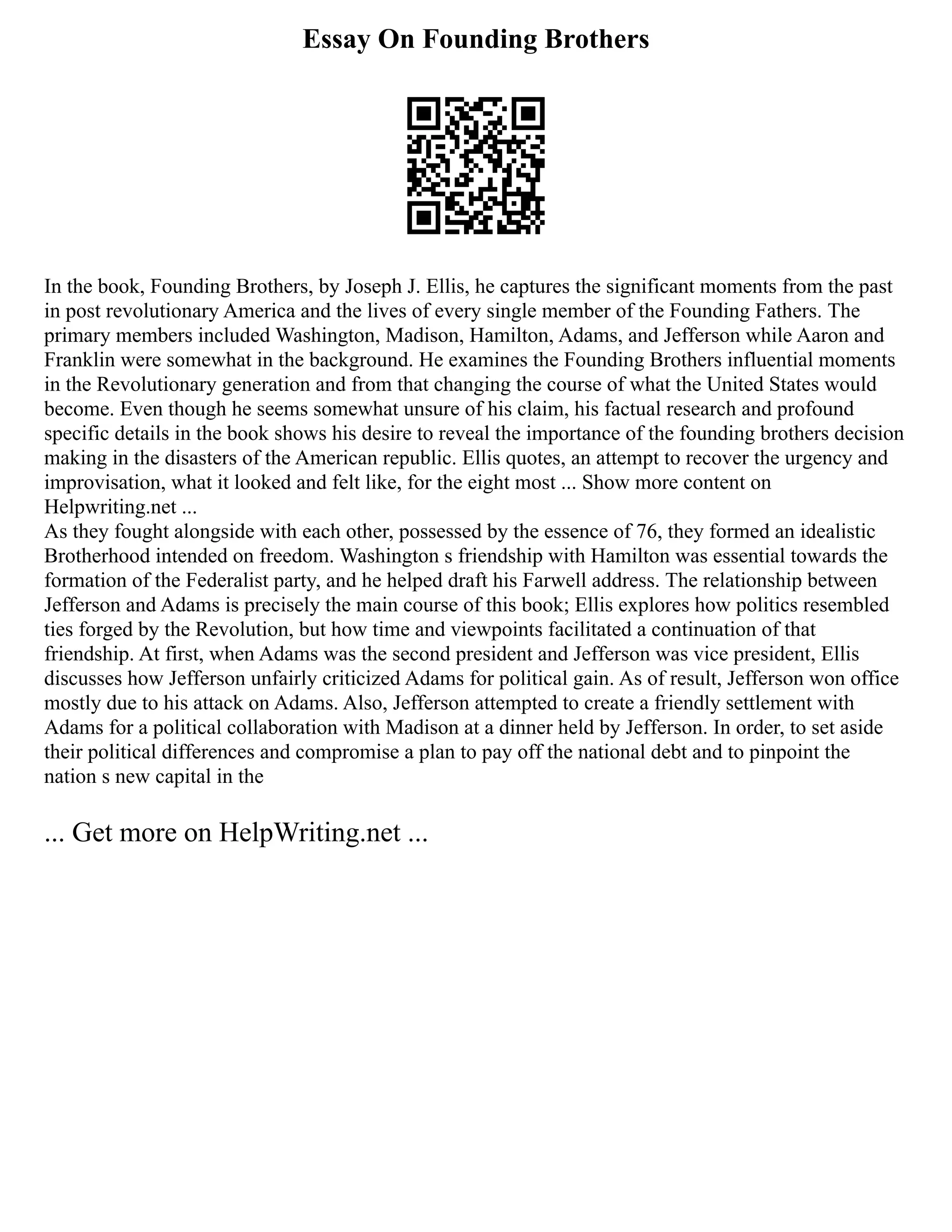 Essay On Founding Brothers
In the book, Founding Brothers, by Joseph J. Ellis, he captures the significant moments from the past
in post revolutionary America and the lives of every single member of the Founding Fathers. The
primary members included Washington, Madison, Hamilton, Adams, and Jefferson while Aaron and
Franklin were somewhat in the background. He examines the Founding Brothers influential moments
in the Revolutionary generation and from that changing the course of what the United States would
become. Even though he seems somewhat unsure of his claim, his factual research and profound
specific details in the book shows his desire to reveal the importance of the founding brothers decision
making in the disasters of the American republic. Ellis quotes, an attempt to recover the urgency and
improvisation, what it looked and felt like, for the eight most ... Show more content on
Helpwriting.net ...
As they fought alongside with each other, possessed by the essence of 76, they formed an idealistic
Brotherhood intended on freedom. Washington s friendship with Hamilton was essential towards the
formation of the Federalist party, and he helped draft his Farwell address. The relationship between
Jefferson and Adams is precisely the main course of this book; Ellis explores how politics resembled
ties forged by the Revolution, but how time and viewpoints facilitated a continuation of that
friendship. At first, when Adams was the second president and Jefferson was vice president, Ellis
discusses how Jefferson unfairly criticized Adams for political gain. As of result, Jefferson won office
mostly due to his attack on Adams. Also, Jefferson attempted to create a friendly settlement with
Adams for a political collaboration with Madison at a dinner held by Jefferson. In order, to set aside
their political differences and compromise a plan to pay off the national debt and to pinpoint the
nation s new capital in the
... Get more on HelpWriting.net ...
 
