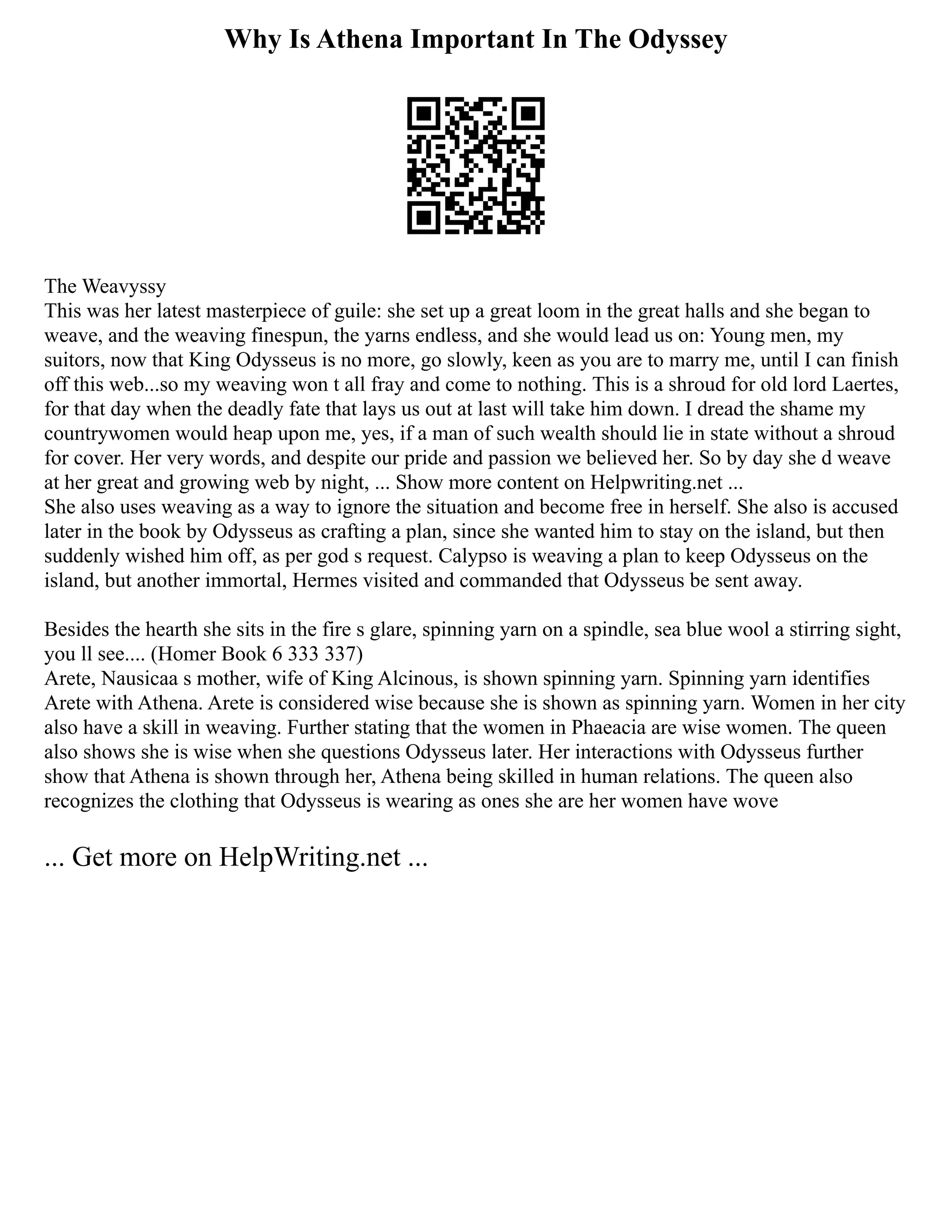 Why Is Athena Important In The Odyssey
The Weavyssy
This was her latest masterpiece of guile: she set up a great loom in the great halls and she began to
weave, and the weaving finespun, the yarns endless, and she would lead us on: Young men, my
suitors, now that King Odysseus is no more, go slowly, keen as you are to marry me, until I can finish
off this web...so my weaving won t all fray and come to nothing. This is a shroud for old lord Laertes,
for that day when the deadly fate that lays us out at last will take him down. I dread the shame my
countrywomen would heap upon me, yes, if a man of such wealth should lie in state without a shroud
for cover. Her very words, and despite our pride and passion we believed her. So by day she d weave
at her great and growing web by night, ... Show more content on Helpwriting.net ...
She also uses weaving as a way to ignore the situation and become free in herself. She also is accused
later in the book by Odysseus as crafting a plan, since she wanted him to stay on the island, but then
suddenly wished him off, as per god s request. Calypso is weaving a plan to keep Odysseus on the
island, but another immortal, Hermes visited and commanded that Odysseus be sent away.
Besides the hearth she sits in the fire s glare, spinning yarn on a spindle, sea blue wool a stirring sight,
you ll see.... (Homer Book 6 333 337)
Arete, Nausicaa s mother, wife of King Alcinous, is shown spinning yarn. Spinning yarn identifies
Arete with Athena. Arete is considered wise because she is shown as spinning yarn. Women in her city
also have a skill in weaving. Further stating that the women in Phaeacia are wise women. The queen
also shows she is wise when she questions Odysseus later. Her interactions with Odysseus further
show that Athena is shown through her, Athena being skilled in human relations. The queen also
recognizes the clothing that Odysseus is wearing as ones she are her women have wove
... Get more on HelpWriting.net ...
 