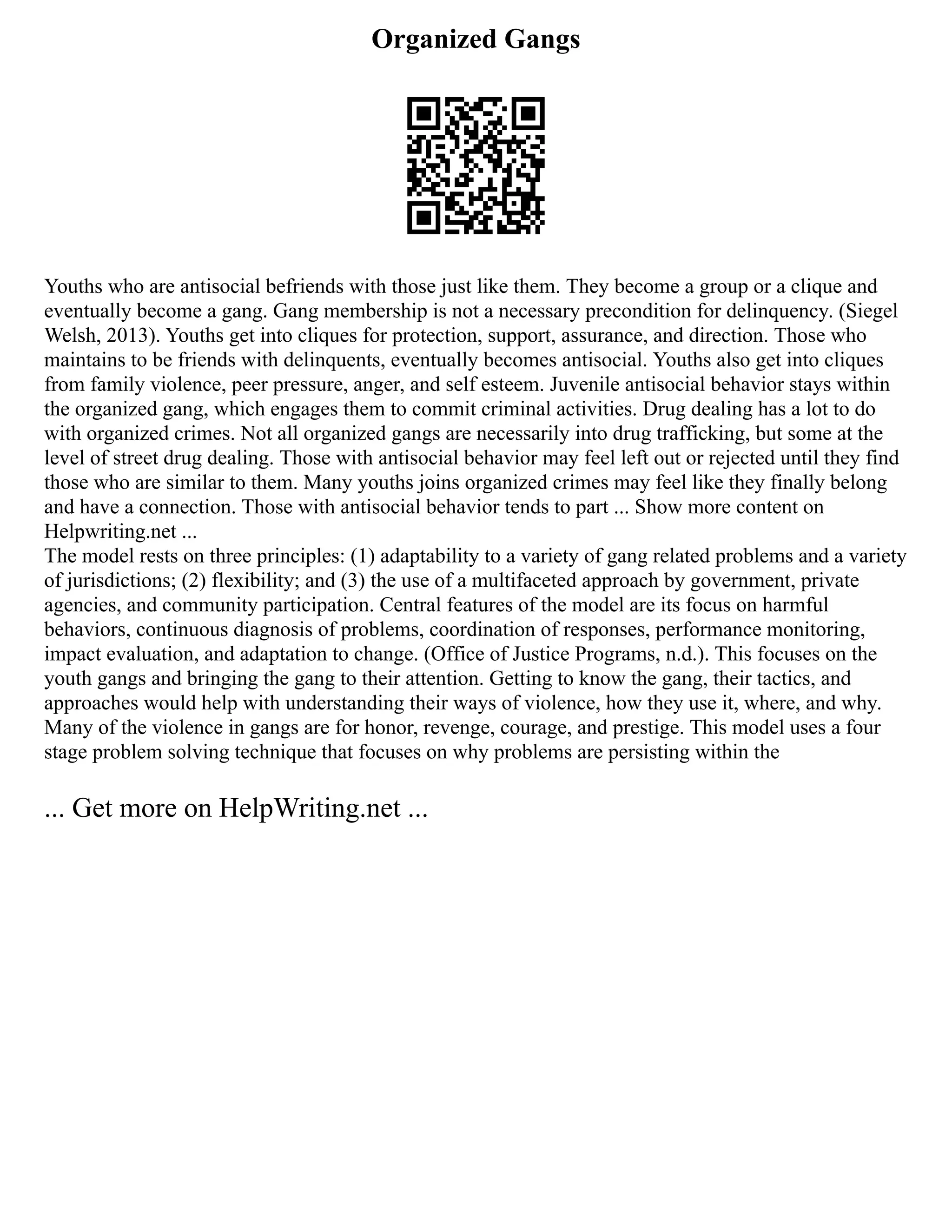 Organized Gangs
Youths who are antisocial befriends with those just like them. They become a group or a clique and
eventually become a gang. Gang membership is not a necessary precondition for delinquency. (Siegel
Welsh, 2013). Youths get into cliques for protection, support, assurance, and direction. Those who
maintains to be friends with delinquents, eventually becomes antisocial. Youths also get into cliques
from family violence, peer pressure, anger, and self esteem. Juvenile antisocial behavior stays within
the organized gang, which engages them to commit criminal activities. Drug dealing has a lot to do
with organized crimes. Not all organized gangs are necessarily into drug trafficking, but some at the
level of street drug dealing. Those with antisocial behavior may feel left out or rejected until they find
those who are similar to them. Many youths joins organized crimes may feel like they finally belong
and have a connection. Those with antisocial behavior tends to part ... Show more content on
Helpwriting.net ...
The model rests on three principles: (1) adaptability to a variety of gang related problems and a variety
of jurisdictions; (2) flexibility; and (3) the use of a multifaceted approach by government, private
agencies, and community participation. Central features of the model are its focus on harmful
behaviors, continuous diagnosis of problems, coordination of responses, performance monitoring,
impact evaluation, and adaptation to change. (Office of Justice Programs, n.d.). This focuses on the
youth gangs and bringing the gang to their attention. Getting to know the gang, their tactics, and
approaches would help with understanding their ways of violence, how they use it, where, and why.
Many of the violence in gangs are for honor, revenge, courage, and prestige. This model uses a four
stage problem solving technique that focuses on why problems are persisting within the
... Get more on HelpWriting.net ...
 