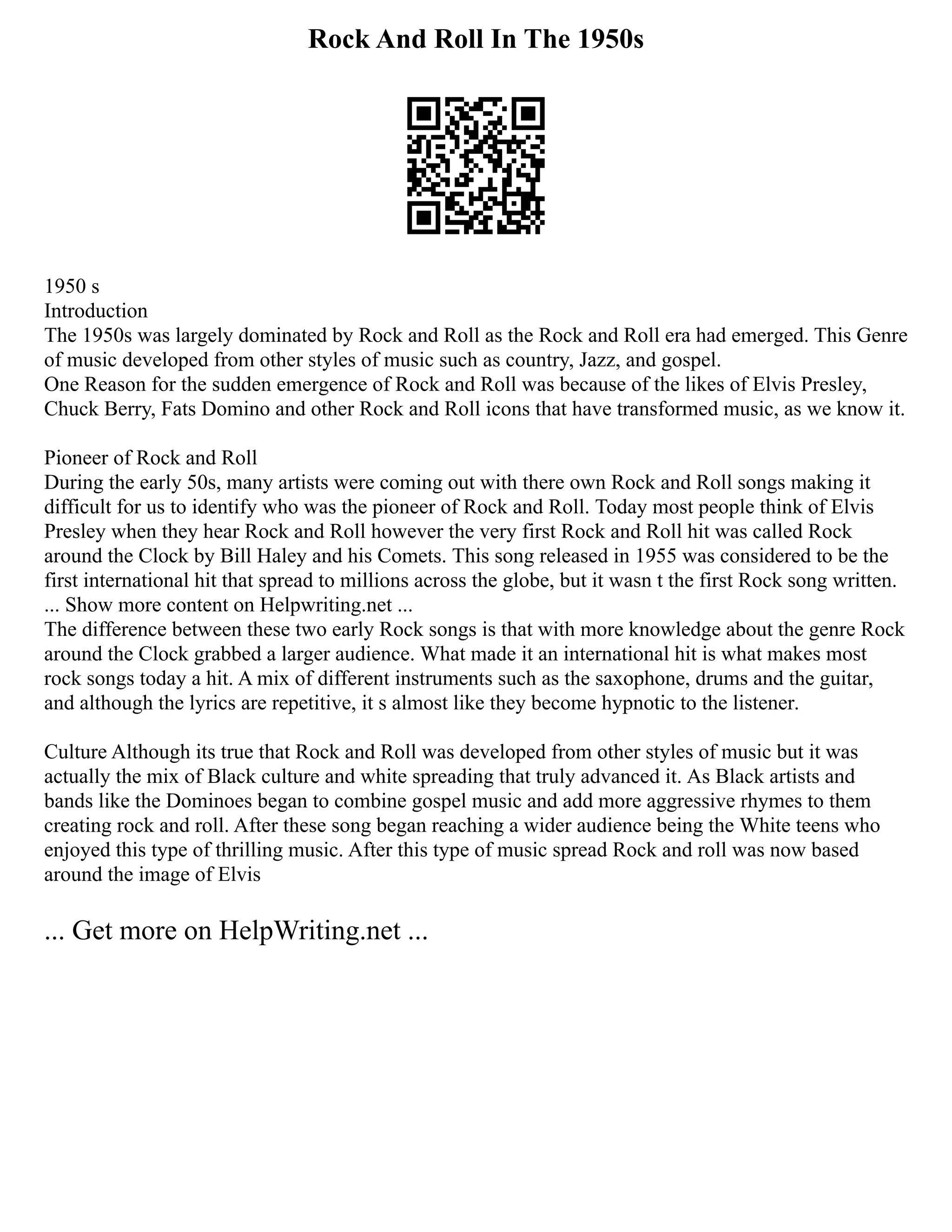 Rock And Roll In The 1950s
1950 s
Introduction
The 1950s was largely dominated by Rock and Roll as the Rock and Roll era had emerged. This Genre
of music developed from other styles of music such as country, Jazz, and gospel.
One Reason for the sudden emergence of Rock and Roll was because of the likes of Elvis Presley,
Chuck Berry, Fats Domino and other Rock and Roll icons that have transformed music, as we know it.
Pioneer of Rock and Roll
During the early 50s, many artists were coming out with there own Rock and Roll songs making it
difficult for us to identify who was the pioneer of Rock and Roll. Today most people think of Elvis
Presley when they hear Rock and Roll however the very first Rock and Roll hit was called Rock
around the Clock by Bill Haley and his Comets. This song released in 1955 was considered to be the
first international hit that spread to millions across the globe, but it wasn t the first Rock song written.
... Show more content on Helpwriting.net ...
The difference between these two early Rock songs is that with more knowledge about the genre Rock
around the Clock grabbed a larger audience. What made it an international hit is what makes most
rock songs today a hit. A mix of different instruments such as the saxophone, drums and the guitar,
and although the lyrics are repetitive, it s almost like they become hypnotic to the listener.
Culture Although its true that Rock and Roll was developed from other styles of music but it was
actually the mix of Black culture and white spreading that truly advanced it. As Black artists and
bands like the Dominoes began to combine gospel music and add more aggressive rhymes to them
creating rock and roll. After these song began reaching a wider audience being the White teens who
enjoyed this type of thrilling music. After this type of music spread Rock and roll was now based
around the image of Elvis
... Get more on HelpWriting.net ...
 