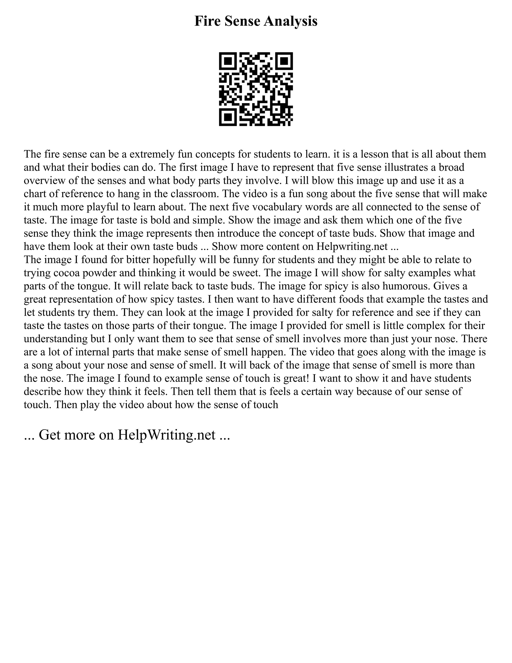 Fire Sense Analysis
The fire sense can be a extremely fun concepts for students to learn. it is a lesson that is all about them
and what their bodies can do. The first image I have to represent that five sense illustrates a broad
overview of the senses and what body parts they involve. I will blow this image up and use it as a
chart of reference to hang in the classroom. The video is a fun song about the five sense that will make
it much more playful to learn about. The next five vocabulary words are all connected to the sense of
taste. The image for taste is bold and simple. Show the image and ask them which one of the five
sense they think the image represents then introduce the concept of taste buds. Show that image and
have them look at their own taste buds ... Show more content on Helpwriting.net ...
The image I found for bitter hopefully will be funny for students and they might be able to relate to
trying cocoa powder and thinking it would be sweet. The image I will show for salty examples what
parts of the tongue. It will relate back to taste buds. The image for spicy is also humorous. Gives a
great representation of how spicy tastes. I then want to have different foods that example the tastes and
let students try them. They can look at the image I provided for salty for reference and see if they can
taste the tastes on those parts of their tongue. The image I provided for smell is little complex for their
understanding but I only want them to see that sense of smell involves more than just your nose. There
are a lot of internal parts that make sense of smell happen. The video that goes along with the image is
a song about your nose and sense of smell. It will back of the image that sense of smell is more than
the nose. The image I found to example sense of touch is great! I want to show it and have students
describe how they think it feels. Then tell them that is feels a certain way because of our sense of
touch. Then play the video about how the sense of touch
... Get more on HelpWriting.net ...
 