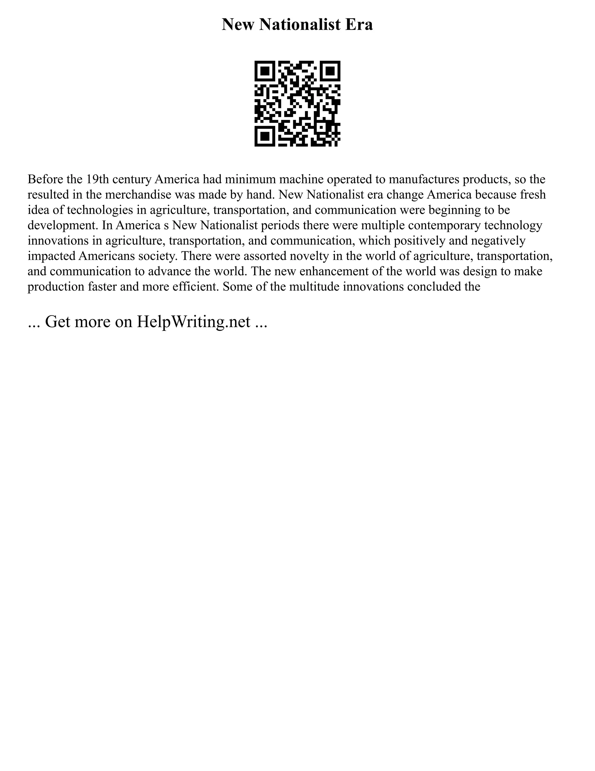 New Nationalist Era
Before the 19th century America had minimum machine operated to manufactures products, so the
resulted in the merchandise was made by hand. New Nationalist era change America because fresh
idea of technologies in agriculture, transportation, and communication were beginning to be
development. In America s New Nationalist periods there were multiple contemporary technology
innovations in agriculture, transportation, and communication, which positively and negatively
impacted Americans society. There were assorted novelty in the world of agriculture, transportation,
and communication to advance the world. The new enhancement of the world was design to make
production faster and more efficient. Some of the multitude innovations concluded the
... Get more on HelpWriting.net ...
 
